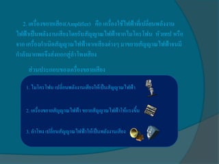 2. เครื่องขยายเสียง(Amplifier) คือ เครื่องใช้ไฟฟ้าที่เปลี่ยนพลังงาน
ไฟฟ้าเป็นพลังงานเสียงโดยรับสัญญาณไฟฟ้าจากไมโครโฟน หัวเทป หรือ
จาก เครื่องกาเนิดสัญญาณไฟฟ้าจากเสียงต่างๆ มาขยายสัญญาณไฟฟ้าจนมี
กาลังมากพอจึงส่งออกสู่ลาโพงเสียง
     ส่วนประกอบของเครื่องขยายเสียง

    1. ไมโครโฟน เปลี่ยนพลังงานเสียงให้เป็นสัญญาณไฟฟ้า


    2. เครื่องขยายสัญญาณไฟฟ้า ขยายสัญญาณไฟฟ้าให้แรงขึน
                                                     ้

    3. ลาโพง เปลี่ยนสัญญาณไฟฟ้าให้เป็นพลังงานเสียง
 