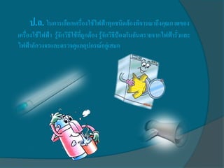ป.ล. ในการเลือกเครื่องใช้ไฟฟ้าทุกชนิดต้องพิจารณาถึงคุณภาพของ
เครื่องใช้ไฟฟ้า รู้จักวิธีใช้ที่ถูกต้อง รู้จักวิธีป้องกันอันตรายจากไฟฟ้ารั่วและ
ไฟฟ้าลักวงจรและตรวจดูแลอุปกรณ์อยู่เสมอ
 
