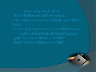 ข้อควรระวังในการใช้เครื่องใช้ไฟฟ้า
- ใช้เครื่องใช้ไฟฟ้า และอุปกรณ์ไฟฟ้าอย่างระมัดระวัง
- หมั่นตรวจดูแลสายไฟ และอุปกรณ์ไฟฟ้าให้อยู่ในสภาพที่ใช้ได้ดีและ
ปลอดภัย
- ถ้าไม่มีความรู้จริง อย่าแก้หรือซ่อมแซมเครื่องใช้ไฟฟ้าเองเป็นอันขาด
          ผลเสียที่จะเกิดขึ้น เมื่อใช้เครื่องใช้ไฟฟ้าอย่างไม่ระมัดระวัง
- ถูกไฟฟ้าช็อต เนื่องจากไฟฟ้าลัดวงจร หรือไฟฟ้ารั่ว
- เกิดเพลิงไหม้ เนื่องจากไฟฟ้าลัดวงจร หรือไฟฟ้ารั่ว
 