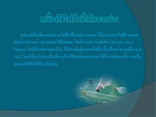 อุปกรณ์ที่เปลี่ยนพลังงานไฟฟ้าเป็นพลังงานแสง ได้แก่ หลอดไฟฟ้า หลอด
ฟลูออเรสเซนต์ และหลอดไฟโฆษณา โธมัส แอลวา เอดิสัน (Thomas Alva
Edison) นักฟิสิกส์ชาวอเมริกัน ได้ประดิษฐ์หลอดไฟฟ้า ขึ้นเป็นครั้งแรกเมื่อ พ.ศ.
2422 โดยใช้คาร์บอนเส้นเล็กๆเป็นไส้หลอดและต่อมาได้มีการพัฒนาขึ้น จนเป็น
หลอดไฟฟ้าที่ใช้ในปัจจุบัน
 