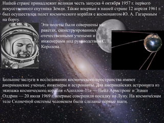 Нашей стране принадлежит великая честь запуска 4 октября 1957 г. первого
искусственного спутника Земли. Также впервые в нашей стране 12 апреля 1961 г.
был осуществлен полет космического корабля с космонавтом Ю. А. Гагариным
на борту.
                  Эти полеты были совершены на
                  ракетах, сконструированных
                  отечественными учеными и
                  инженерами под руководством С. П.
                  Королева.




Большие заслуги в исследовании космического пространства имеют
американские ученые, инженеры и астронавты. Два американских астронавта из
экипажа космического корабля «Аполлон-11» — Нейл Армстронг и Эдвин
Олдрин — 20 июля 1969 г. впервые совершили посадку на Луну. На космическом
теле Солнечной системы человеком были сделаны первые шаги.
 