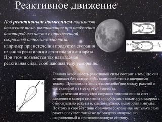 Реактивное движение
Под реактивным движением понимают
движение тела, возникающее при отделении
некоторой его части с определенной
скоростью относительно тела,
например при истечении продуктов сгорания
из сопла реактивного летательного аппарата.
При этом появляется так называемая
реактивная сила, сообщающая телу ускорение.

                      Главная особенность реактивной силы состоит в том, что она
                      возникает без какого-либо взаимодействия с внешними
                      телами. Происходит лишь взаимодействие между ракетой и
                      вытекающей из нее струей вещества.
                      При истечении продуктов сгорания топлива они за счет
                      давления в камере сгорания приобретают некоторую скорость
                      относительно ракеты и, следовательно, некоторый импульс.
                      Поэтому в соответствии с законом сохранения импульса сама
                      ракета получает такой же по модулю импульс, но
                      направленный в противоположную сторону.
 