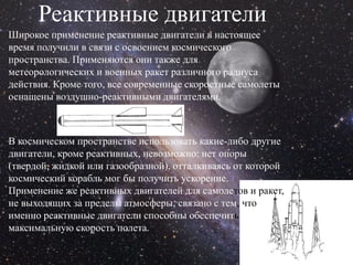 Реактивные двигатели
Широкое применение реактивные двигатели в настоящее
время получили в связи с освоением космического
пространства. Применяются они также для
метеорологических и военных ракет различного радиуса
действия. Кроме того, все современные скоростные самолеты
оснащены воздушно-реактивными двигателями.



В космическом пространстве использовать какие-либо другие
двигатели, кроме реактивных, невозможно: нет опоры
(твердой, жидкой или газообразной), отталкиваясь от которой
космический корабль мог бы получить ускорение.
Применение же реактивных двигателей для самолетов и ракет,
не выходящих за пределы атмосферы, связано с тем, что
именно реактивные двигатели способны обеспечить
максимальную скорость полета.
 