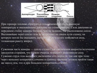 При горении топлива образуются газы, имеющие очень высокую
температуру и оказывающие давление на стенки камеры. Сила давления на
переднюю стенку камеры больше, чем на заднюю, где расположено сопло.
Вытекающие через сопло газы не встречают на своем пути стенку, на
которую могли бы оказывать давление. В результате появляется сила,
толкающая ракету вперед.

Суженная часть камеры — сопло служит для увеличения скорости истечения
продуктов сгорания, что в свою очередь повышает реактивную силу.
Сужение струи газа вызывает увеличение его скорости, так как при этом
через меньшее поперечное сечение в единицу времени должна пройти такая
же масса газа, что и при большем поперечном сечении.
 