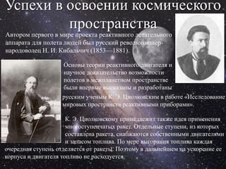 Успехи в освоении космического
         пространства
Автором первого в мире проекта реактивного летательного
аппарата для полета людей был русский революционер-
народоволец Н. И. Кибальчич (1853—1881).

                    Основы теории реактивного двигателя и
                    научное доказательство возможности
                    полетов в межпланетном пространстве
                    были впервые высказаны и разработаны
                   русским ученым К. Э. Циолковским в работе «Исследование
                   мировых пространств реактивными приборами».

                      К. Э. Циолковскому принадлежит также идея применения
                      многоступенчатых ракет. Отдельные ступени, из которых
                      составлена ракета, снабжаются собственными двигателями
                      и запасом топлива. По мере выгорания топлива каждая
очередная ступень отделяется от ракеты. Поэтому в дальнейшем на ускорение ее
корпуса и двигателя топливо не расходуется.
 