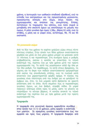 χρόνια, η λειτουργία των ωοθηκών σταδιακά εξασθενεί, ενώ τα
επίπεδα των οιστρογόνων και της προγεστερόνης µειώνονται,
προκαλώντας αλλαγές στο σώµα, όπως παύση της
εµµηνορρυσίας και απώλεια της γονιµότητας. Επίσης,
λεπταίνουν τα τοιχώµατα του κόλπου, ενώ πολύ συχνά οι
µεταβολές στο σκελετό έχουν ως αποτέλεσµα τη µείωση του
ύψους. Η µέση γυναίκα έχει ύψος 1,58µ., βάρος 61 κιλά, ενώ το
στήθος, η µέση και οι γοφοί είναι, αντίστοιχα, 90, 75 και 95
εκατοστά.



Το γυναικείο σώµα

Από τα δύο του χρόνια το κορίτσι ψηλώνει γύρω στους πέντε
πόντους ετησίως. Στην ηλικία των δέκα χρόνων αναπτύσσεται
ραγδαία και µέσα σε ένα µόνο χρόνο µπορεί να ψηλώσει κατά
11 πόντους ή και περισσότερο. Στη συνέχεια όµως ο ρυθµός
επιβραδύνεται, ώσπου η κοπέλα να αποκτήσει το τελικό
ανάστηµά της, περίπου ένα µε τρία χρόνια µετά την πρώτη
εµµηνορρυσία της. Τα οστά της µεγαλώνουν αλλά όχι όλα µε
τον ίδιο ρυθµό. Για παράδειγµα, τα οστά στους βραχίονες, τις
γάµπες και τα άκρα των ποδιών αναπτύσσονται γρηγορότερα
από εκείνα της σπονδυλικής στήλης, ενώ τα πυελικά οστά
αποκτούν ένα χαρακτηριστικά φαρδύ σχήµα. Η πύελος της
γυναίκας είναι πλατύτερη από του άνδρα για να φιλοξενεί το
έµβρυο και, έτσι, το ένα µηριαίο οστό βρίσκεται σε αρκετή
απόσταση από το άλλο. Αυτό σηµαίνει πως οι περισσότερες
γυναίκες έχουν, ως ένα βαθµό, στραβά πόδια. Οι µηροί
παίρνουν απότοµη κλίση προς τα µέσα, ώστε τα γόνατα να
πλησιάζουν το κέντρο βάρους. Η κοπέλα αποκτά το τελικό
ανάστηµά της περίπου ένα µε τρία χρόνια µετά την πρώτη
εµµηνορρυσία της.

Τριχοφυΐα

Η τριχοφυΐα στα γεννητικά όργανα εµφανίζεται συνήθως
στην ηλικία των 11 ή 12 χρόνων, µόλις αρχίσει η ανάπτυξη
των µαστών. Σε ορισµένες γυναίκες αναπτύσσεται έως τον
οµφαλό και προς τους µηρούς. Η τριχοφυΐα διαφέρει από



                                                           39
 