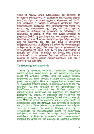 χωρίς να λάβουν µέτρα αντισύλληψης, θα βρίσκεται σε
κατάσταση εγκυµοσύνης. Η γονιµότητα της γυναίκας φθάνει
στο ζενίθ γύρω στα 24 και αρχίζει να κάµπτεται µετά τα 30.
Όσο µεγαλώνει η γυναίκα, η ωορρηξία γίνεται πιο αραιή,
παρατηρούνται ανωµαλίες στην προγεστερονική φάση του
κύκλου της, το περιβάλλον της µήτρας είναι όλο και λιγότερο
ευνοϊκό για σύλληψη και µειώνονται οι πιθανότητες να
επιβιώσουν τα ωάρια. Η ηλικία του άνδρα επηρεάζει σε
µικρότερο βαθµό τη γονιµότητα του, που αρχίζει ωστόσο να
εξασθενεί µετά τα 24, αν και υπάρχουν γόνιµοι άνδρες και πάνω
από τα ενενήντα. Και στα δύο φύλα η γονιµότητα
επιβεβαιώνεται µόνο µε εξέταση από ειδικό. Μια γυναίκα µπορεί
να ξέρει αν έχει ωορρηξία. ∆εν µπορεί όµως να γνωρίζει ούτε αν
γονιµοποιήθηκε το ωάριο ούτε αν το ωόν εµφυτεύτηκε µε
επιτυχία στη µήτρα. Το σπέρµα του άνδρα, όσο απόλυτα
φυσιολογικό και αν φαίνεται, δεν είναι καθόλου βέβαιο ότι
περιέχει το σωστό αριθµό σπερµατοζωαρίων ούτε ότι η
ποιότητα τους είναι καλή.

Το θαύµα της αναπαραγωγής

   Κατά τη συνουσία, γύρω στα πεντακόσια εκατοµµύρια
σπερµατοζωάρια εναποτίθενται µε την εκσπερµάτωση στον
κόλπο της γυναίκας. Ωστόσο, µόνο δύο χιλιάδες περίπου
επιβιώνουν στο "ταξίδι" τους ως τη µήτρα και τις σάλπιγγες δια
µέσου του τραχήλου. Όταν τα σπερµατοζωάρια συναντήσουν
το συγκριτικά τεράστιο ωάριο, θα προσκολληθούν σε όλη την
επιφάνεια του σαν πεταλίδες και θα προσπαθήσουν να
διεισδύσουν στο εσωτερικό του. Ωστόσο, µόνον ένα
σπερµατοζωάριο κατορθώνει να διαπεράσει την εξωτερική
µεµβράνη του ωαρίου. Η διαδικασία από τη στιγµή της
εκσπερµάτωσης ως τη γονιµοποίηση διαρκεί λιγότερο από µία
ώρα. Μόλις το ωάριο γονιµοποιηθεί και γίνει ωόν, αρχίζει να
υποδιαιρείται µέσα στη σάλπιγγα, ενώ συνεχίζει να κολυµπάει
προς τη µήτρα. Όταν φθάσει εκεί, κατασκηνώνει στο τοίχωµα
της και εξελίσσεται σε έµβρυο. Ωστόσο, πριν από τη
γονιµοποίηση τα σπερµατοζωάρια πρέπει να αποκτήσουν
πρόσβαση σε ένα ωάριο. Το σενάριο αυτό προϋποθέτει
πολύπλοκα προβλήµατα µεταφοράς στο αναπαραγωγικό
σύστηµα του άνδρα και της γυναίκας. Σε διάστηµα δεκαοκτώ


                                                            41
 