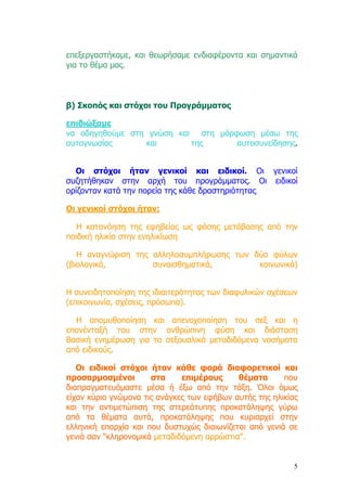 επεξεργαστήκαµε, και θεωρήσαµε ενδιαφέροντα και σηµαντικά
για το θέµα µας.



β) Σκοπός και στόχοι του Προγράµµατος

επιδιώξαµε
να οδηγηθούµε στη γνώση και στη µόρφωση µέσω της
αυτογνωσίας      και       της      αυτοσυνείδησης.


  Οι στόχοι ήταν γενικοί και ειδικοί. Οι γενικοί
συζητήθηκαν στην αρχή του προγράµµατος. Οι ειδικοί
ορίζονταν κατά την πορεία της κάθε δραστηριότητας.

Οι γενικοί στόχοι ήταν:

   Η κατανόηση της εφηβείας ως φάσης µετάβασης από την
παιδική ηλικία στην ενηλικίωση

   Η αναγνώριση της αλληλοσυµπλήρωσης των δύο φύλων
(βιολογικά,         συναισθηµατικά,        κοινωνικά)


Η συνειδητοποίηση της ιδιαιτερότητας των διαφυλικών σχέσεων
(επικοινωνία, σχέσεις, πρόσωπα).

  Η αποµυθοποίηση και απενοχοποίηση του σεξ και η
επανένταξή του στην ανθρώπινη φύση και διάσταση
Βασική ενηµέρωση για τα σεξουαλικά µεταδιδόµενα νοσήµατα
από ειδικούς.

   Οι ειδικοί στόχοι ήταν κάθε φορά διαφορετικοί και
προσαρµοσµένοι        στα     επιµέρους     θέµατα      που
διαπραγµατευόµαστε µέσα ή έξω από την τάξη. Όλοι όµως
είχαν κύριο γνώµονα τις ανάγκες των εφήβων αυτής της ηλικίας
και την αντιµετώπιση της στερεότυπης προκατάληψης γύρω
από τα θέµατα αυτά, προκατάληψης που κυριαρχεί στην
ελληνική επαρχία και που δυστυχώς διαιωνίζεται από γενιά σε
γενιά σαν "κληρονοµικά µεταδιδόµενη αρρώστια".


                                                           5
 