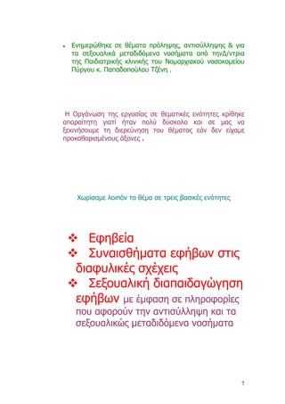 •   Ενηµερώθηκε σε θέµατα πρόληψης, αντισύλληψης & για
    τα σεξουαλικά µεταδιδόµενα νοσήµατα από την∆/ντρια
    της Παιδιατρικής κλινικής του Νοµαρχιακού νοσοκοµείου
    Πύργου κ. Παπαδοπούλου Τζένη .




 Η Οργάνωση της εργασίας σε θεµατικές ενότητες κρίθηκε
απαραίτητη γιατί ήταν πολύ δύσκολο και σε µας να
ξεκινήσουµε τη διερεύνηση του θέµατος εάν δεν είχαµε
προκαθορισµένους άξονες .




     Χωρίσαµε λοιπόν το θέµα σε τρεις βασικές ενότητες




       Εφηβεία
       Συναισθήµατα εφήβων στις
     διαφυλικές σχέχεις
       Σεξουαλική διαπαιδαγώγηση
     εφήβων µε έµφαση σε πληροφορίες
     που αφορούν την αντισύλληψη και τα
     σεξουαλικώς µεταδιδόµενα νοσήµατα




                                                         7
 