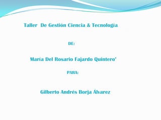 Taller De Gestión Ciencia & Tecnología


                 DE:


  María Del Rosario Fajardo Quintero’

                 PARA:



      Gilberto Andrés Borja Álvarez
 