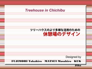 Treehouse in Chichibu




          ツリーハウスのより多様な活用のための
                  休憩場のデザイン



                             Designed by
FUJIMORI Takahiro MATSUI Masahiro KUK
                                   Jiha
 
