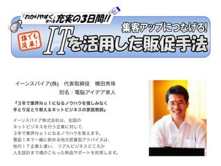 イーンスパイア(株) 代表取締役 横田秀珠
          別名：電脳アイデア泉人

『３年で業界Ｎｏ１になるノウハウを惜しみなく
手とり足とり教えるネットビジネスの家庭教師』

イーンスパイア株式会社は、全国の
ネットビジネスを行う企業に...
