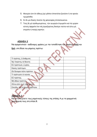 5. Φανερόν ἐστι ὃτι ἀδίκως ἐμέ μᾶλλον ἀποκτεῖναι ζητοῦσιν ἢ τον φονέα
               τιμωρεῖσθαι.
           6. Σύ δε μοι δοκεῖς τἀνατία τῆς φιλοσοφίας ἀπολελαυκέναι.
           7. Τοὺς δὲ μὴ προθυμουμένους τῶν γεωργῶν ἐτιμωρεῖτο καί τὴν χώραν
               αὐτοὺς ἀφῃρεῖτο ἳνα τοῖς ἐργαζομένοις διανέμει ταύτην καί οὓτω μὴ
               στεροῖτο ἡ πατρὶς καρπῶν.




       ΑΣΚΗΣΗ 2
Να σχηματιστούν ισοδύναμες φράσεις με την τοποθέτηση των ρημάτων ποιῶ και

δρῶ στη θέση του ρήματος πράττω:




Τί πράττεις, ὦ ἂνθρωπε;
Ἆρ’ ἒπραττες τά δέοντα;
Εὖ πράττουσι, ὦ φίλοι.
Κακῶς πράττομεν.
Οὐ δύναμαι τοῦτο πράττειν.
Τί πράττωσιν οἱ νεανίαι;
Εὖ πράττοις.
Μή ἂδικα πράττετε.
Οὗτοι εἰσίν οἱ εὖ πράττοντες
Σπεύδω, ἳνα τό ἒργον πράττηται.



ΑΣΚΗΣΗ 3
Να αντιστοιχίσετε τους ρηματικούς τύπους της στήλης Α με τη γραμματική
αναγνώριση τους στη στήλη Β.




                                           2
 