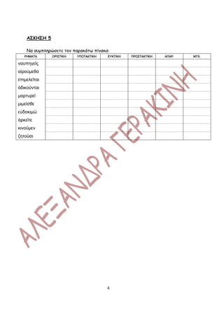 ΑΣΚΗΣΗ 5

    Να συμπληρώσετε τον παρακάτω πίνακα:
   ΡΗΜΑΤΑ      ΟΡΙΣΤΙΚΗ   ΥΠΟΤΑΚΤΙΚΗ   ΕΥΚΤΙΚΗ   ΠΡΟΣΤΑΚΤΙΚΗ   ΑΠΑΡ.   ΜΤΧ.

ναυπηγεῖς
αἱρούμεθα
ἐπιμελεῖται
ἀδικοῦνται
μαρτυρεῖ
μιμεῖσθε
εὐδοκιμῶ
ἀρκεῖτε
κινοῦμεν
ζητοῦσι




                                       4
 