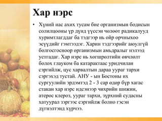 Хар нэрс
• Хүний нас ахих тусам бие организмын бодисын
  солилцооны үр дүнд үүссэн чөлөөт радикалууд
  хуримтлагддаг ба тэдгээр нь ойр орчныхоо
  эсүүдийг гэмтээдэг. Харин тэдгээрийг аюулгүй
  болгосгосноор организмын амьдралыг нэлээд
  устгадаг. Хар нэрс нь хөгшрөлтийн өвчлөлт
  болох глауком ба катарактаас уридчилан
  сэргийлж, цус харвалтын дараа уураг тархи
  сэргэхэд тустай. АНУ - ын Бостоны их
  сургуулийн эрдэмтэд 2 - 3 сар өдөр бүр хагас
  стакан хар нэрс идсэнээр чихрийн шижин,
  атерос клероз, уураг тархи, зүрхний судасны
  хатуурал зэргээс сэргийлж болно гэсэн
  дүгнэлтэнд хүрчээ.
 