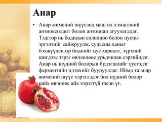 Анар
• Анар жимсний шүүсэнд маш их хэмжээний
  антиоксидант болон антоциан агуулагддаг.
  Тэдгээр нь бодисын солилцоо болон цусны
  эргэлтийг сайжруулж, судасны ханыг
  бэхжүүлснээр биднийг цус харвалт, зүрхний
  шигдээс зэрэг өвчлөлөөс урьдчилан сэргийлдэг.
  Анар нь шүдний болорын бүдэгшлийг үүсгэдэг
  ферментийн идэвхийг бууруулдаг. Иймд та анар
  жимсний шүүс хэрэглэдэг бол нүдний болор
  цайх өвчнөөс айх хэрэггүй гэсэн үг.
 