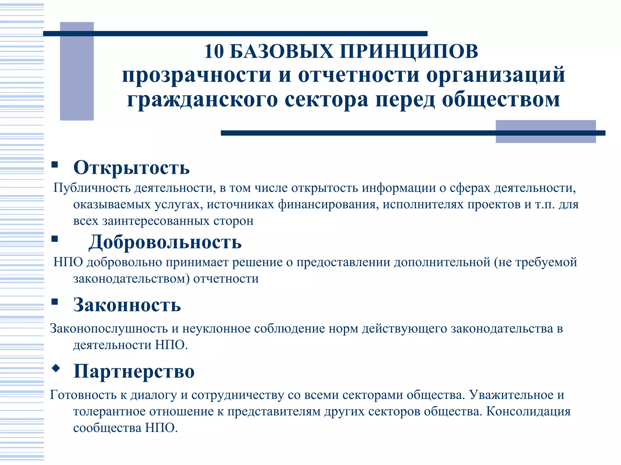 10 БАЗОВЫХ ПРИНЦИПОВ
           прозрачности и отчетности организаций
           гражданского сектора перед обществом

 Открытость
Публичность деятельности, в том числе открытость информации о сферах деятельности,
  оказываемых услугах, источниках финансирования, исполнителях проектов и т.п. для
  всех заинтересованных сторон
     Добровольность
НПО добровольно принимает решение о предоставлении дополнительной (не требуемой
  законодательством) отчетности
 Законность
Законопослушность и неуклонное соблюдение норм действующего законодательства в
    деятельности НПО.
 Партнерство
Готовность к диалогу и сотрудничеству со всеми секторами общества. Уважительное и
   толерантное отношение к представителям других секторов общества. Консолидация
   сообщества НПО.
 