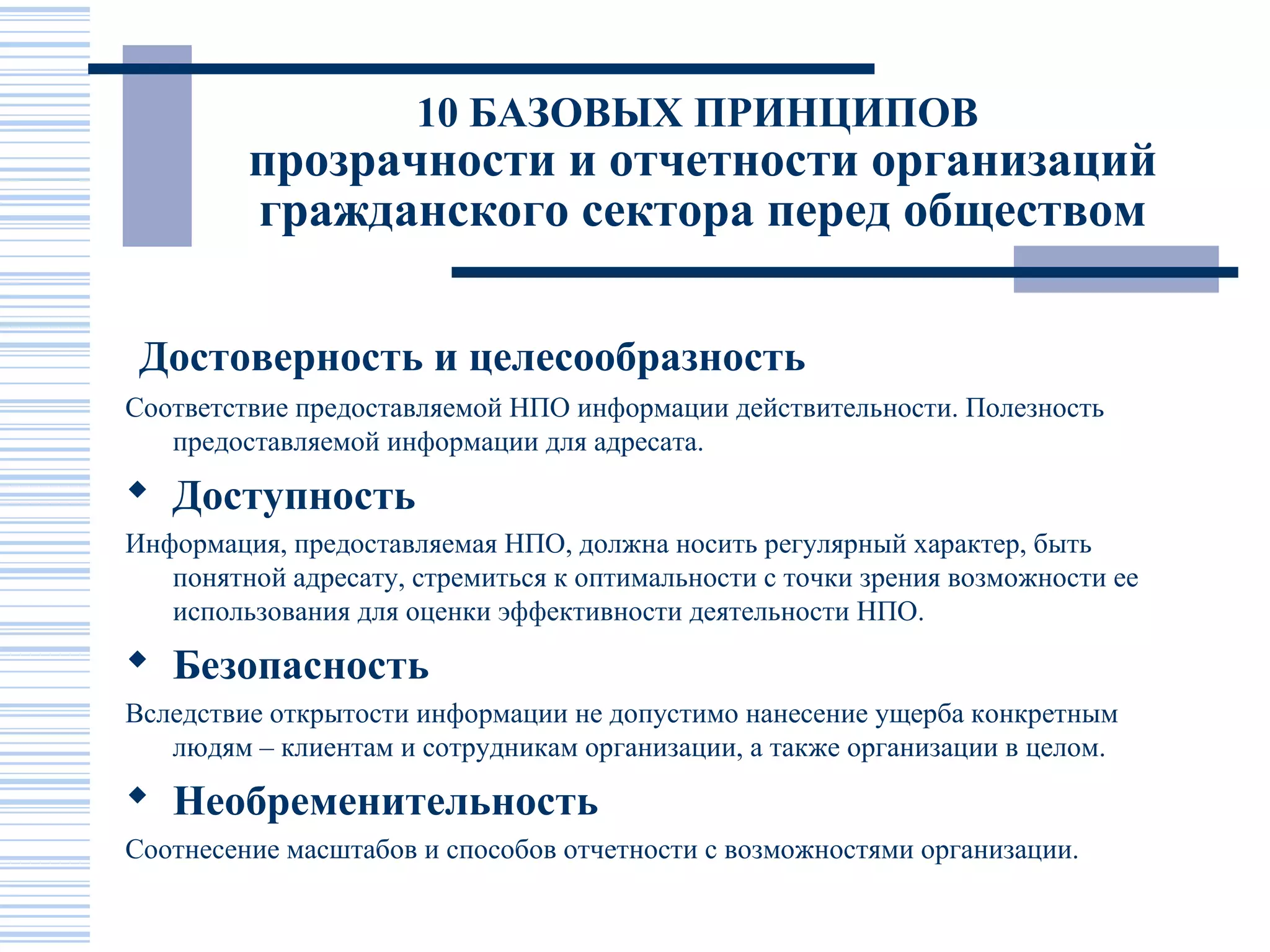 10 БАЗОВЫХ ПРИНЦИПОВ
         прозрачности и отчетности организаций
         гражданского сектора перед обществом

 Достоверность и целесообразность
Соответствие предоставляемой НПО информации действительности. Полезность
   предоставляемой информации для адресата.
 Доступность
Информация, предоставляемая НПО, должна носить регулярный характер, быть
   понятной адресату, стремиться к оптимальности с точки зрения возможности ее
   использования для оценки эффективности деятельности НПО.
 Безопасность
Вследствие открытости информации не допустимо нанесение ущерба конкретным
   людям – клиентам и сотрудникам организации, а также организации в целом.
 Необременительность
Соотнесение масштабов и способов отчетности с возможностями организации.
 