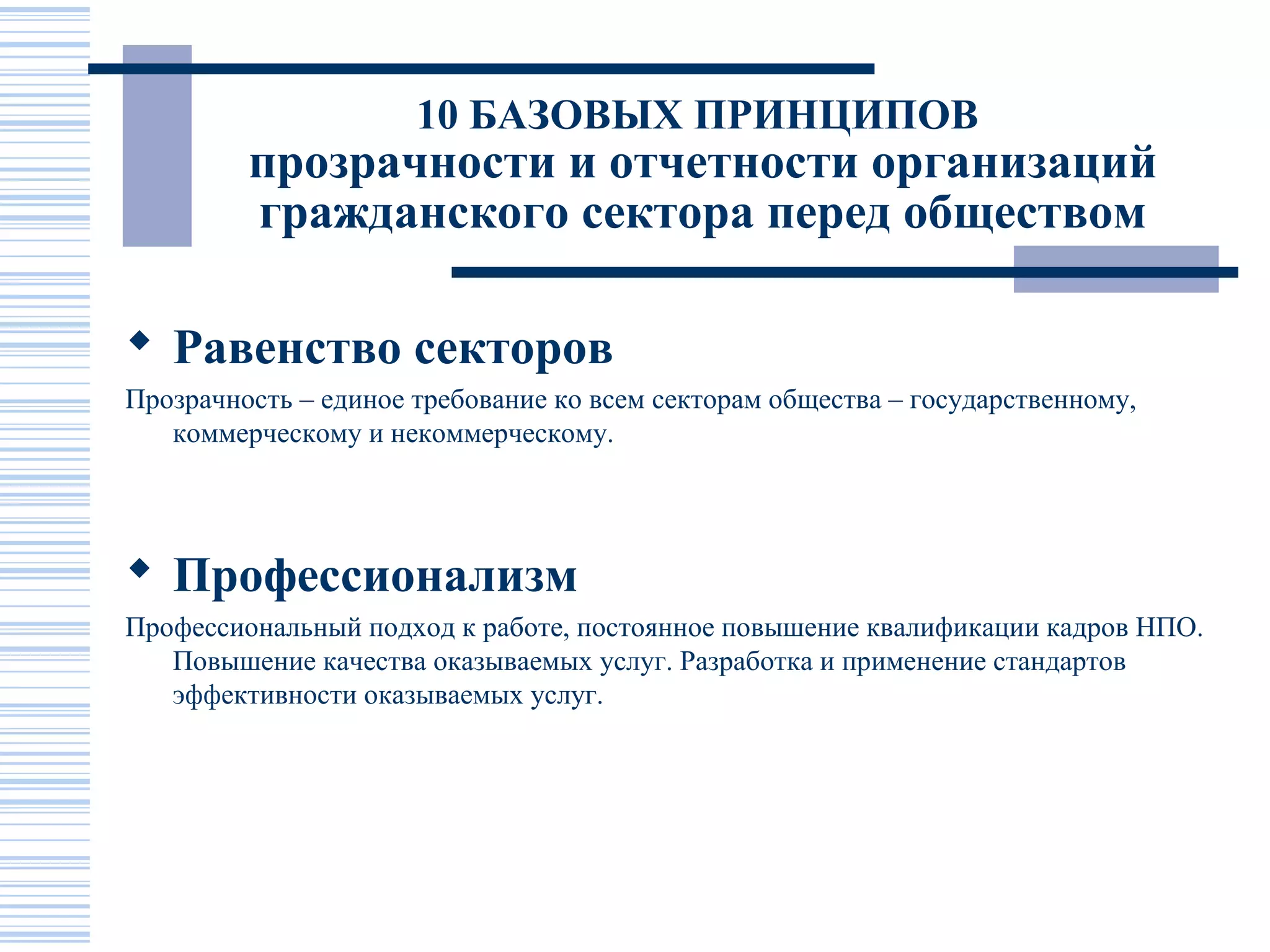 10 БАЗОВЫХ ПРИНЦИПОВ
         прозрачности и отчетности организаций
         гражданского сектора перед обществом

 Равенство секторов
Прозрачность – единое требование ко всем секторам общества – государственному,
   коммерческому и некоммерческому.




 Профессионализм
Профессиональный подход к работе, постоянное повышение квалификации кадров НПО.
   Повышение качества оказываемых услуг. Разработка и применение стандартов
   эффективности оказываемых услуг.
 