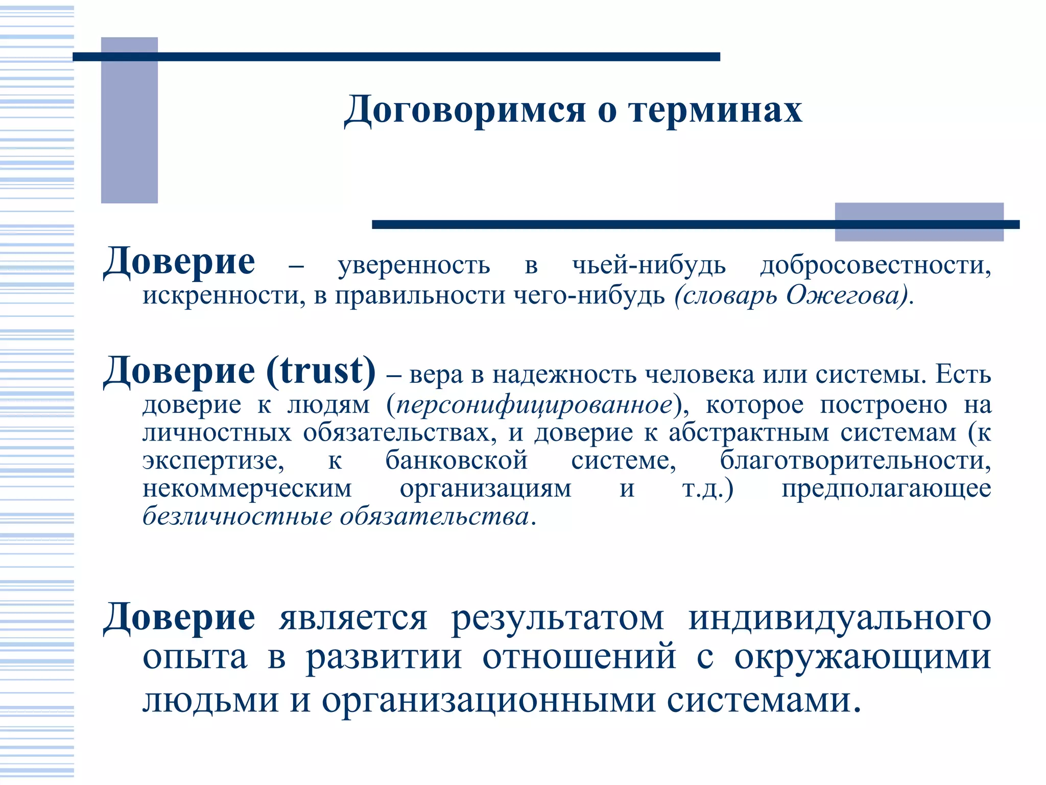 Договоримся о терминах


Доверие     – уверенность в чьей-нибудь добросовестности,
  искренности, в правильности чего-нибудь (словарь Ожегова).

Доверие (trust) – вера в надежность человека или системы. Есть
  доверие к людям (персонифицированное), которое построено на
  личностных обязательствах, и доверие к абстрактным системам (к
  экспертизе, к банковской системе, благотворительности,
  некоммерческим    организациям     и    т.д.)  предполагающее
  безличностные обязательства.


Доверие является результатом индивидуального
  опыта в развитии отношений с окружающими
  людьми и организационными системами.
 