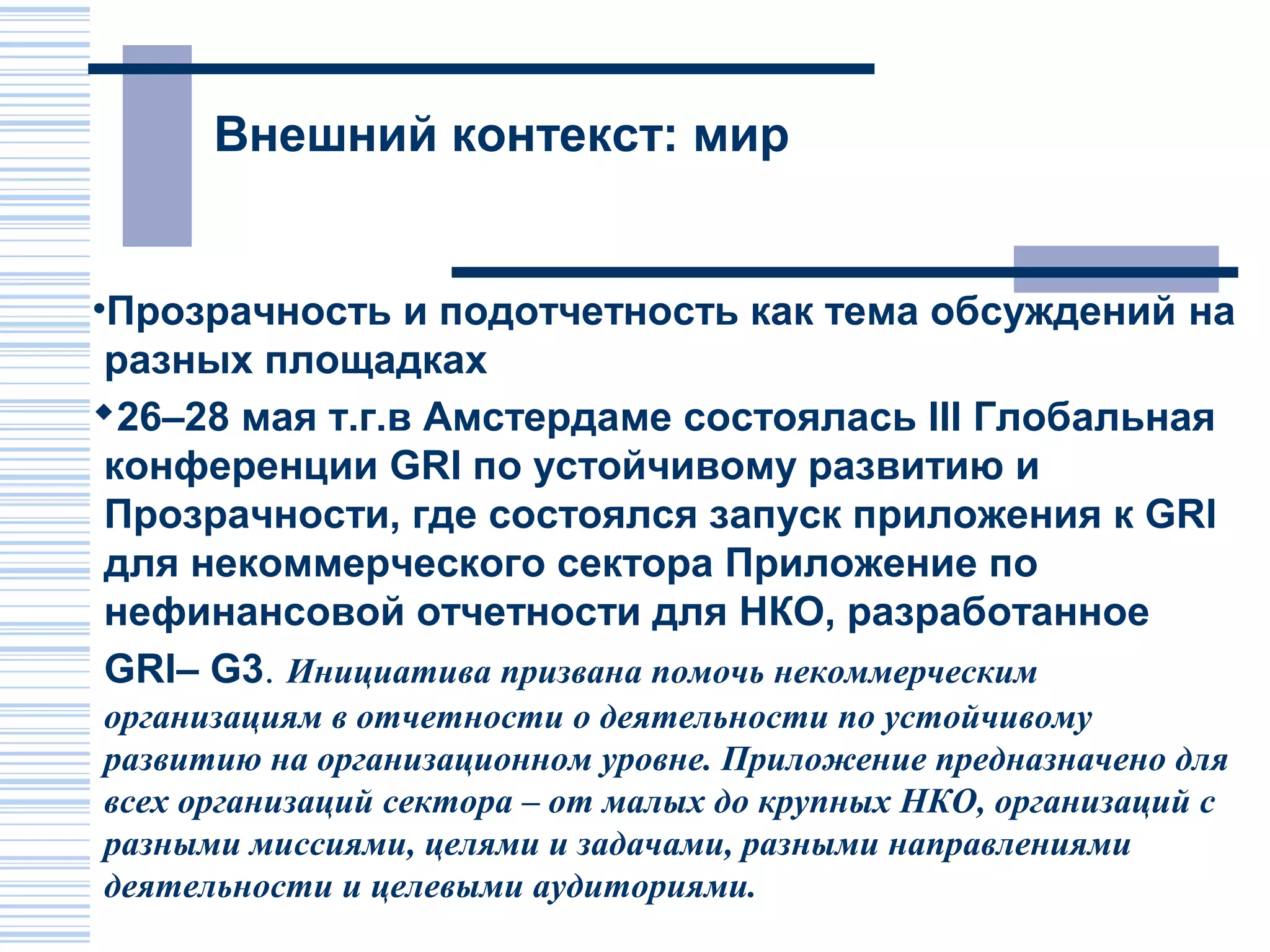 Внешний контекст: мир


•Прозрачность и подотчетность как тема обсуждений на
 разных площадках
26–28 мая т.г.в Амстердаме состоялась III Глобальная
 конференции GRI по устойчивому развитию и
 Прозрачности, где состоялся запуск приложения к GRI
 для некоммерческого сектора Приложение по
 нефинансовой отчетности для НКО, разработанное
 GRI– G3. Инициатива призвана помочь некоммерческим
организациям в отчетности о деятельности по устойчивому
развитию на организационном уровне. Приложение предназначено для
всех организаций сектора – от малых до крупных НКО, организаций с
разными миссиями, целями и задачами, разными направлениями
деятельности и целевыми аудиториями.
 