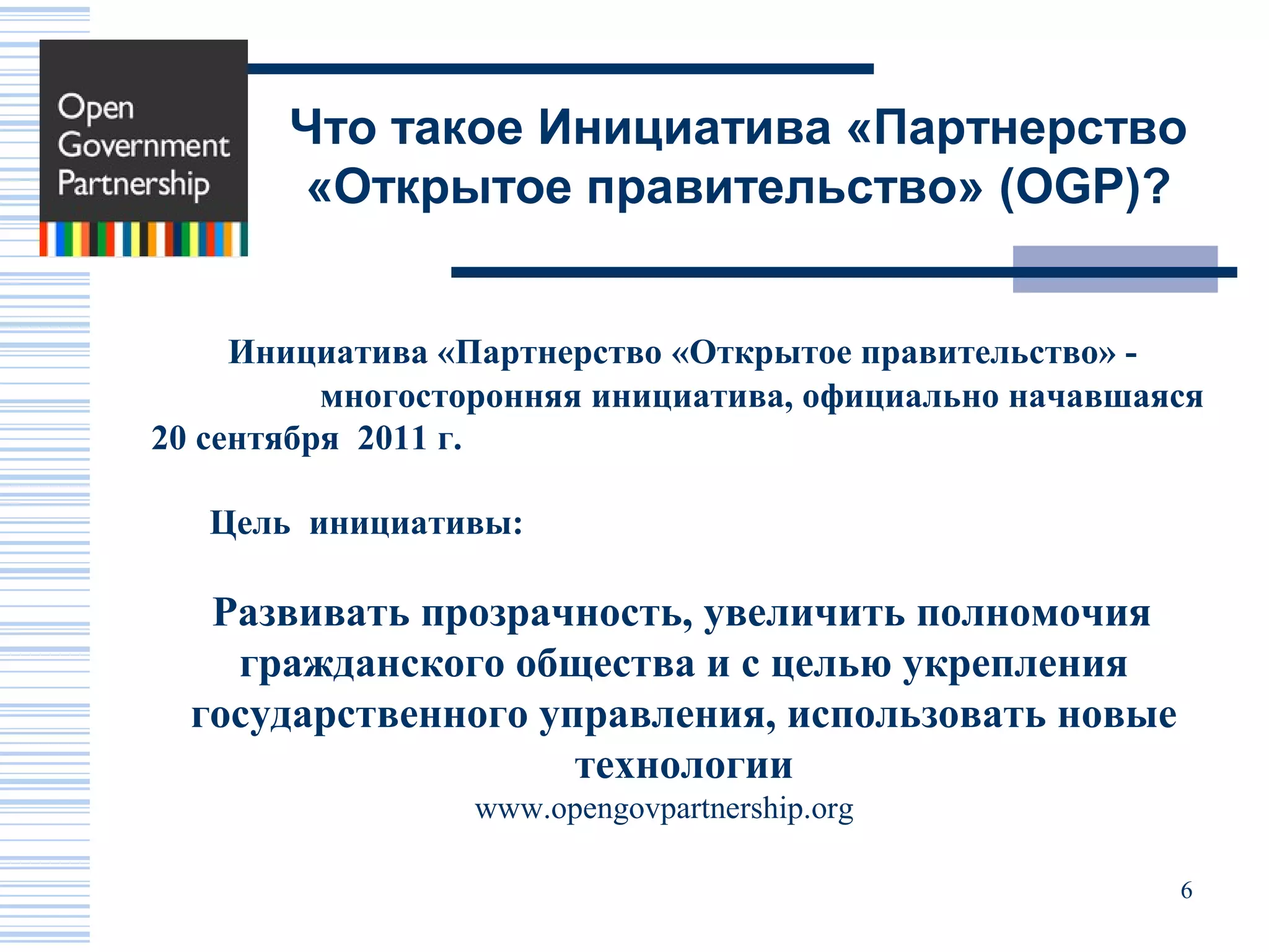 Что такое Инициатива «Партнерство
       «Открытое правительство» (OGP)?


     Инициатива «Партнерство «Открытое правительство» -
          многосторонняя инициатива, официально начавшаяся
20 сентября 2011 г.

   Цель инициативы:

   Развивать прозрачность, увеличить полномочия
    гражданского общества и с целью укрепления
  государственного управления, использовать новые
                     технологии
                 www.opengovpartnership.org

                                                        6
 