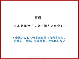 事例１

日本新薬 ツイッター 個人 アカウント


■ 企業人 としての 自覚 を 持 った 発言 をし、
 好戦的 、 悪意 、 犯罪行動 、 投稿 はしない




        Copyright (C) MindFree Co.Ltd. All Rights Reserved.   13
 