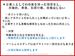 ■ 企業人 としての 自覚 を 持 った 発言 をし、
   好戦的 、 悪意 、 犯罪行動 、 投稿 はしない

 ○ ポイント 洗 い 出 し
・個人 アカウントだから 友人 しか 繋 がっていないと 思 っ
ていた。
・企業 サイドも 真摯 な 謝罪 をしなかったために 再炎上 し
た。
 ○ 対策
・問題発言 となる 可能性 を 考 える。
　 →問題発言 に 関 する 基準 は 次項 からご 紹介 します。

・ ソーシャルメディアにはプライバシー 設定 などもあります
。
　 →次項以降 から 説明 します。
            Copyright (C) MindFree Co.Ltd. All Rights Reserved.   16
 