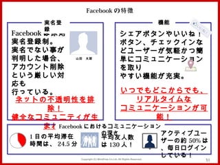 Facebook の特徴
      実名登                                                           機能
      録
Facebook は原則               シェアボタンやいいね！
実名登録制。                     ボタン、チェックインな
実名でない事が                    どユーザーが気軽かつ簡
判明した場合、           山田　太郎
                           単にコミュニケーション
アカウント削除                    を取り
という厳しい対                    やすい機能が充実。
応も
行っている。                     いつでもどこからでも、
 ネットの不透明性を排                   リアルタイムな
          除！               コミュニケーションが可
健全なコミュニティが生                      能！
         まれたFacebook におけるコミュニケーション
                              の深さ                                   アクティブユー
   1 日の平均滞在                   平均友人数
                                                                    ザーの約 50% は
   時間は、 24.5 分！               は 130 人！
                                                                    、毎日ログイン
              Copyright (C) MindFree Co.Ltd. All Rights Reserved.
                                                                    している！
                                                                             31
 