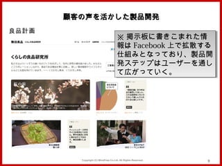 顧客の声を活かした製品開発
良品計画
                                      ※ 掲示板に書きこまれた情
                                      ※ 掲示板に書きこまれた情
                                      報は Facebook 上で拡散する
                                      報は Facebook 上で拡散する
                                      仕組みとなっており、製品開
                                      仕組みとなっており、製品開
                                      発ステップはユーザーを通し
                                      発ステップはユーザーを通し
                                      て広がっていく。
                                      て広がっていく。




         Copyright (C) MindFree Co.Ltd. All Rights Reserved.   9
 