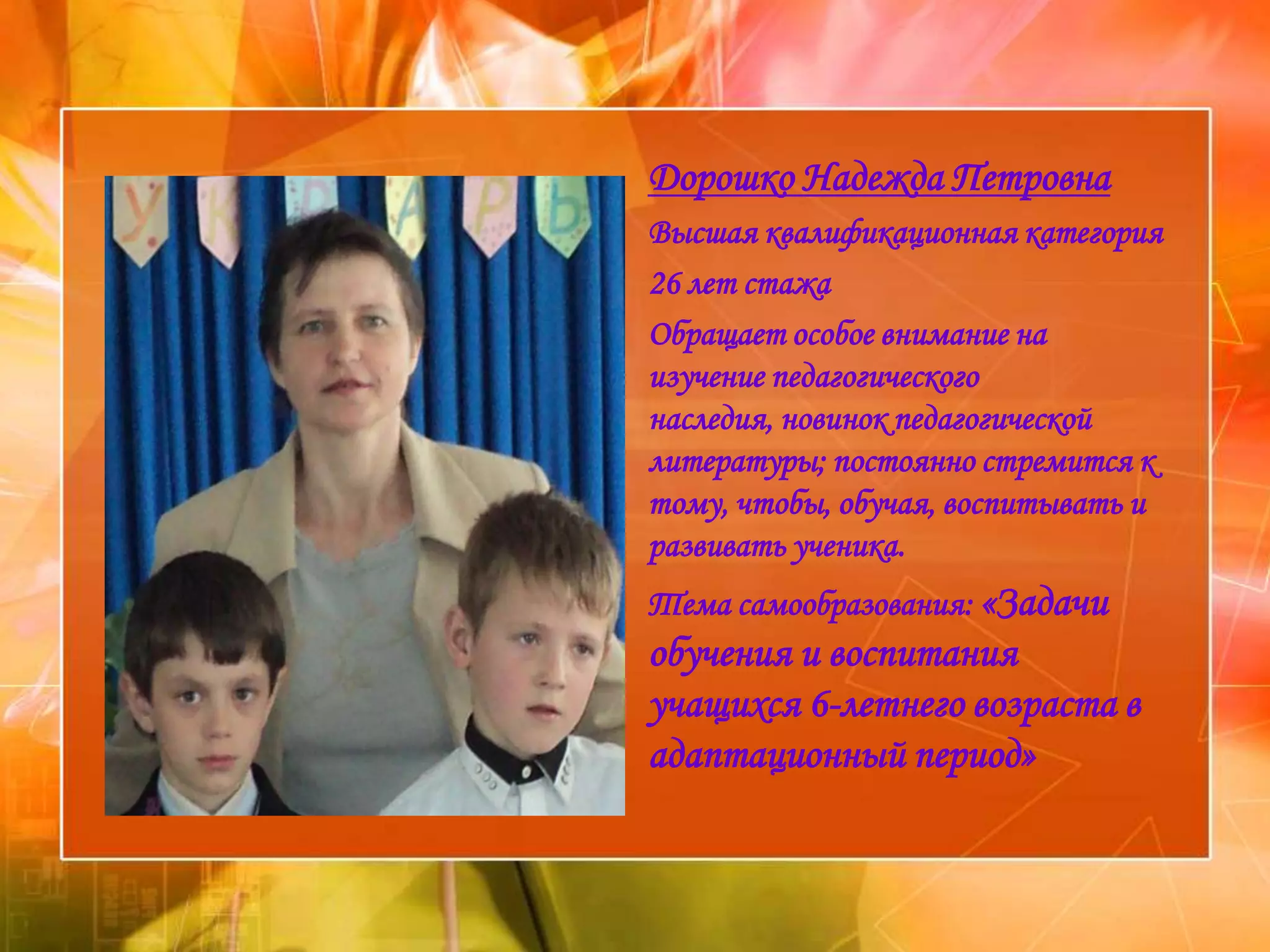 Дорошко Надежда Петровна
Высшая квалификационная категория
26 лет стажа
Обращает особое внимание на
изучение педагогического
наследия, новинок педагогической
литературы; постоянно стремится к
тому, чтобы, обучая, воспитывать и
развивать ученика.
Тема самообразования: «Задачи
обучения и воспитания
учащихся 6-летнего возраста в
адаптационный период»
 