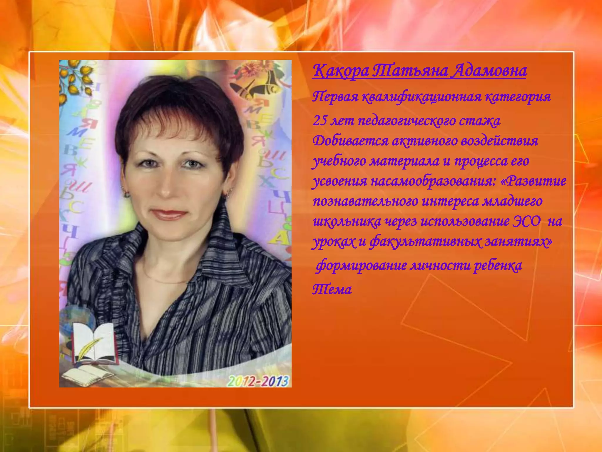 Какора Татьяна Адамовна
Первая квалификационная категория
25 лет педагогического стажа
Добивается активного воздействия
учебного материала и процесса его
усвоения насамообразования: «Развитие
познавательного интереса младшего
школьника через использование ЭСО на
уроках и факультативных занятиях»
 формирование личности ребенка
Тема
 