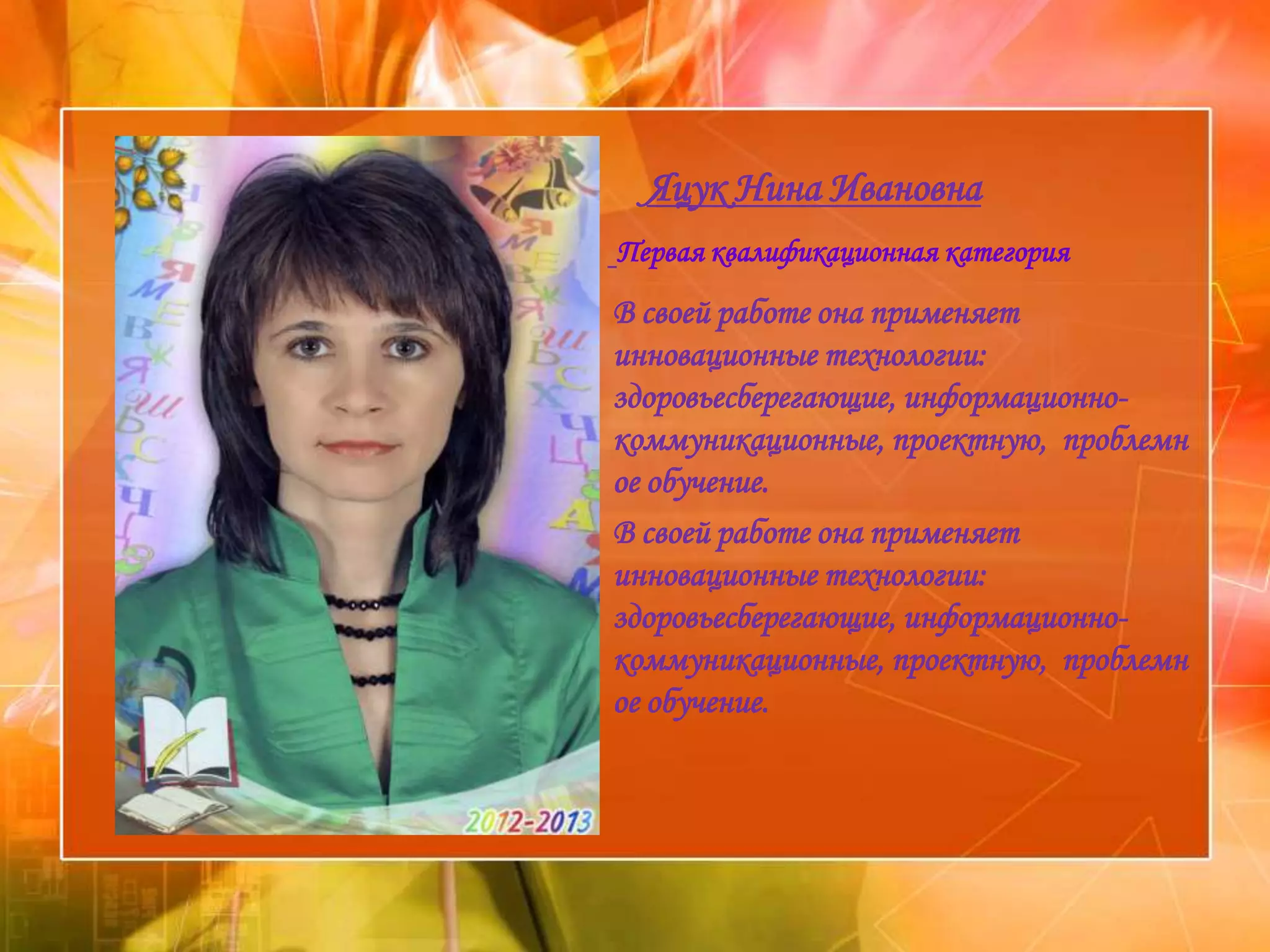 »     Яцук Нина Ивановна
»   Первая квалификационная категория
    В своей работе она применяет
    инновационные технологии:
    здоровьесберегающие, информационно-
    коммуникационные, проектную, проблемн
    ое обучение.
    В своей работе она применяет
    инновационные технологии:
    здоровьесберегающие, информационно-
    коммуникационные, проектную, проблемн
    ое обучение.
 