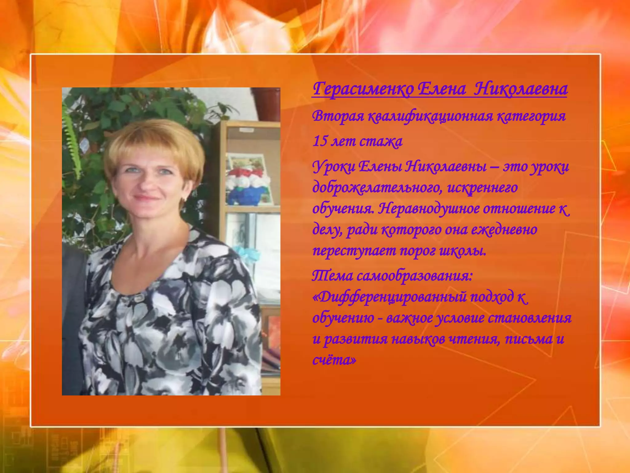 Герасименко Елена Николаевна
Вторая квалификационная категория
15 лет стажа
Уроки Елены Николаевны – это уроки
доброжелательного, искреннего
обучения. Неравнодушное отношение к
делу, ради которого она ежедневно
переступает порог школы.
Тема самообразования:
«Дифференцированный подход к
обучению - важное условие становления
и развития навыков чтения, письма и
счѐта»
 