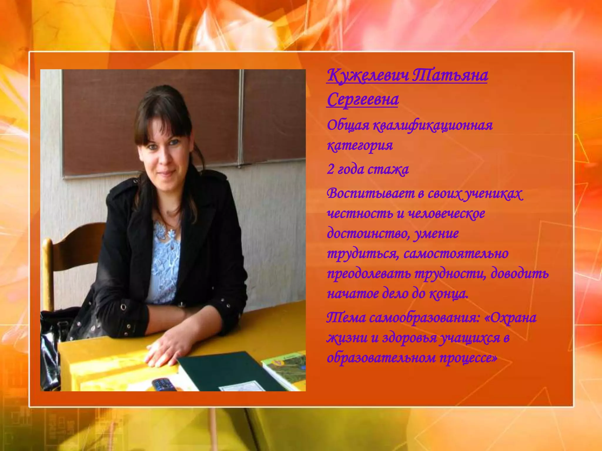 Кужелевич Татьяна
Сергеевна
Общая квалификационная
категория
2 года стажа
Воспитывает в своих учениках
честность и человеческое
достоинство, умение
трудиться, самостоятельно
преодолевать трудности, доводить
начатое дело до конца.
Тема самообразования: «Охрана
жизни и здоровья учащихся в
образовательном процессе»
 
