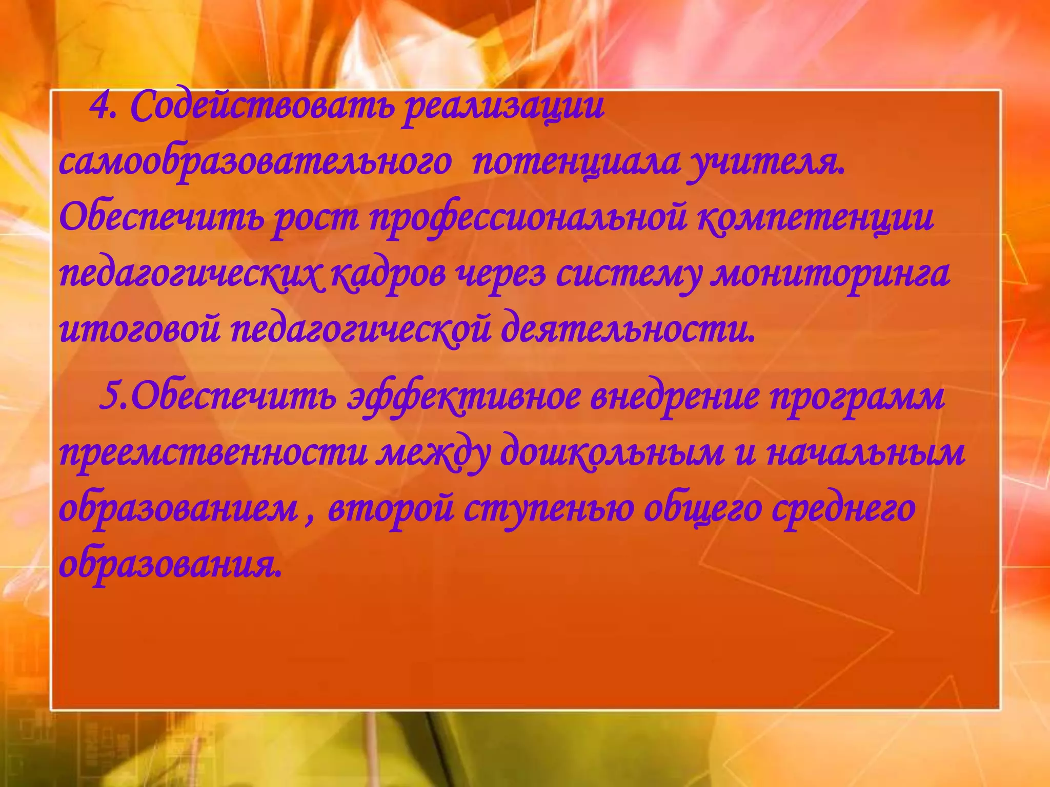 4. Содействовать реализации
самообразовательного потенциала учителя.
Обеспечить рост профессиональной компетенции
педагогических кадров через систему мониторинга
итоговой педагогической деятельности.
   5.Обеспечить эффективное внедрение программ
преемственности между дошкольным и начальным
образованием , второй ступенью общего среднего
образования.
 