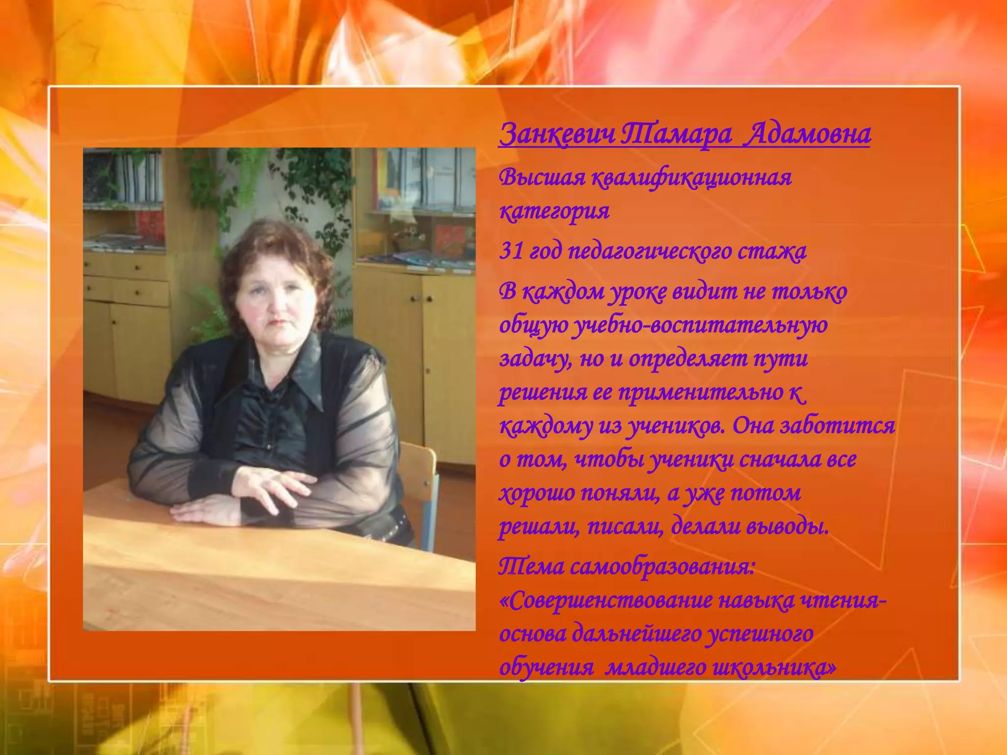 Занкевич Тамара Адамовна
Высшая квалификационная
категория
31 год педагогического стажа
В каждом уроке видит не только
общую учебно-воспитательную
задачу, но и определяет пути
решения ее применительно к
каждому из учеников. Она заботится
о том, чтобы ученики сначала все
хорошо поняли, а уже потом
решали, писали, делали выводы.
Тема самообразования:
«Совершенствование навыка чтения-
основа дальнейшего успешного
обучения младшего школьника»
 