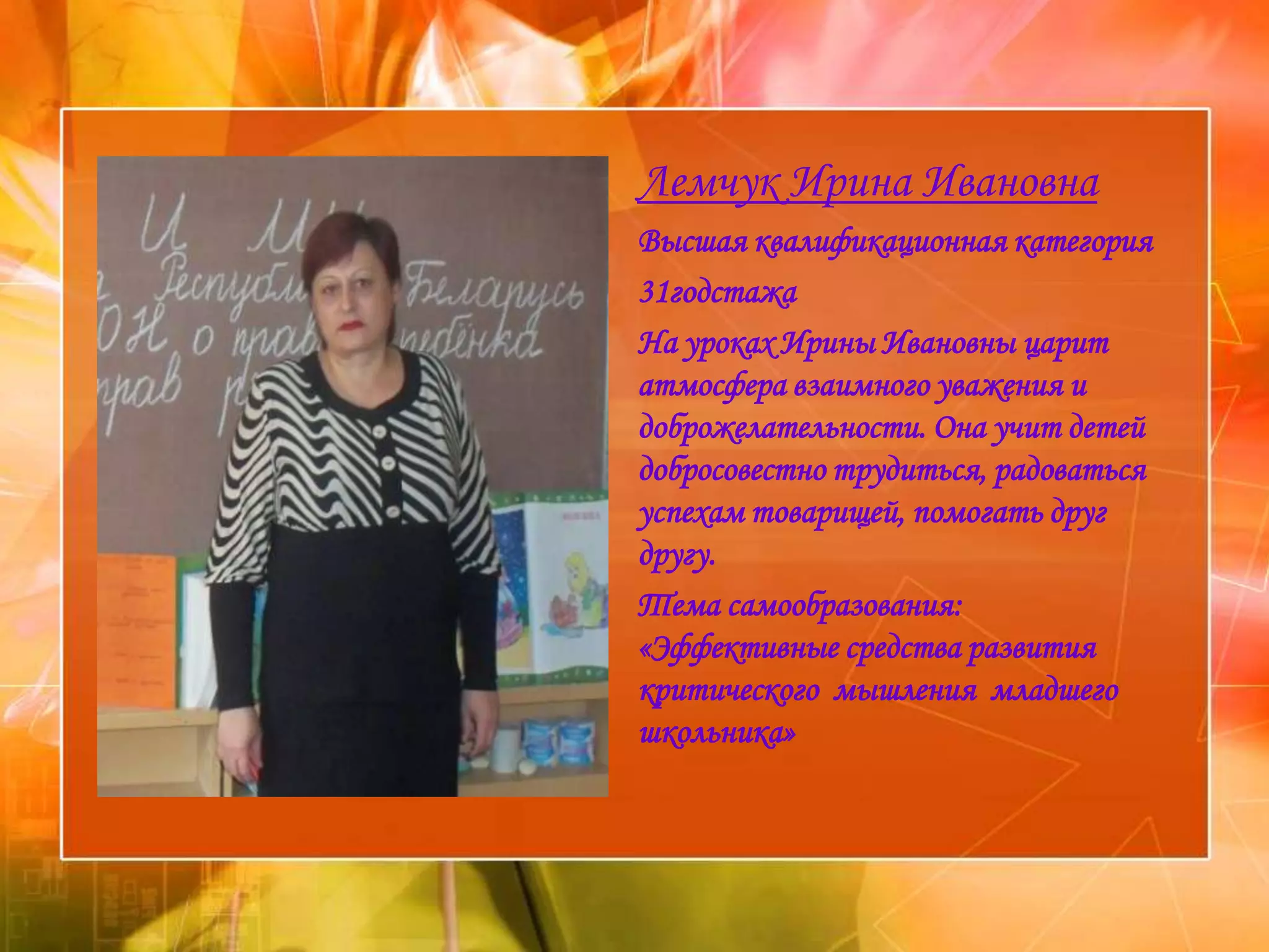 Лемчук Ирина Ивановна
Высшая квалификационная категория
31годстажа
На уроках Ирины Ивановны царит
атмосфера взаимного уважения и
доброжелательности. Она учит детей
добросовестно трудиться, радоваться
успехам товарищей, помогать друг
другу.
Тема самообразования:
«Эффективные средства развития
критического мышления младшего
школьника»
 