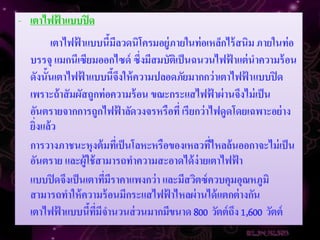 - เตาไฟฟ้ าแบบปิ ด
        เตาไฟฟ้ าแบบนีมีลวดนิโครมอยู่ภายในท่อเหล็กไร้ สนิม ภายในท่อ
                         ้
  บรรจุ แมกนีเซียมออกไซด์ ซึ่งมีสมบัติเป็ นฉนวนไฟฟ้ าแต่ นาความร้ อน
  ดังนั้นเตาไฟฟ้ าแบบนีจงให้ ความปลอดภัยมากกว่าเตาไฟฟ้ าแบบปิ ด
                           ้ึ
  เพราะถ้าสัมผัสถูกท่อความร้ อน ขณะกระแสไฟฟ้ าผ่ านจึงไม่ เป็ น
  อันตรายจากการถูกไฟฟ้ าลัดวงจรหรือที่ เรียกว่าไฟดูดโดยเฉพาะอย่ าง
  ยิ่งแล้ว
  การวางภาชนะหุงต้ มทีเ่ ป็ นโลหะหรือของเหลวทีไหลล้นออกาจะไม่ เป็ น
                                                ่
  อันตราย และผู้ใช้ สามารถทาความสะอาดได้ ง่ายเตาไฟฟ้ า
  แบบปิ ดจึงเป็ นเตาทีมีราคาแพงกว่า และมีสวิตซ์ ควบคุมอุณหภูมิ
                       ่
  สามารถทาให้ ความร้ อนมีกระแสไฟฟ้ าไหลผ่ านได้ แตกต่ างกัน
  เตาไฟฟ้ าแบบนีทมีจานวนส่ วนมากมีขนาด 800 วัตต์ ถง 1,600 วัตต์
                  ้ ี่                                ึ
 