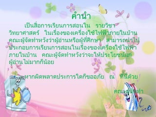 คานา
        เป็ นสื่ อการเรียนการสอนใน รายวิชา
วิทยาศาสตร ์ ในเรืองของเครืองใช้ไฟฟาภายในบ้ าน
                        ่       ่       ้
คณะผูจัดทาหวังวาผูอานหรือผู้ทีศึกษา สามารถนาไป
      ้               ่ ้ ่           ่
ประกอบการเรียนการสอนในเรืองของเครืองใช้ไฟฟ า
                                  ่       ่   ้
ภายในบ้าน คณะผูจัดทาหวังวาจะให้ประโยชนแก่
                          ้         ่       ์
ผูอานไมมากก็น้อย
  ้ ่       ่

     หากผิดพลาดประการใดก็ขออภัย ณ ทีนี่ดวย
                                    ่ ้

                                     คณะผูจัดทา
                                          ้
 