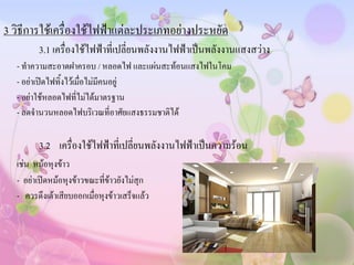 3 วิธีการใช้เครื่องใช้ไฟฟ้าแต่ละประเภทอย่างประหยัด
        3.1 เครื่องใช้ไฟฟ้าที่เปลี่ยนพลังงานไฟฟ้าเป็นพลังงานแสงสว่าง
  - ทาความสะอาดฝาครอบ / หลอดไฟ และแผ่นสะท้อนแสงไฟในโคม
  - อย่าเปิดไฟทิ้งไว้เมื่อไม่มีคนอยู่
  - อย่าใช้หลอดไฟที่ไม่ได้มาตรฐาน
  - ลดจานวนหลอดไฟบริเวณที่อาศัยแสงธรรมชาติได้

        3.2 เครื่องใช้ไฟฟ้าที่เปลี่ยนพลังงานไฟฟ้าเป็นความร้อน
  เช่น หม้อหุงข้าว
  - อย่าเปิดหม้อหุงข้าวขณะทีข้าวยังไม่สุก
                             ่
  - ควรดึงเต้าเสียบออกเมื่อหุงข้าวเสร็จแล้ว
 