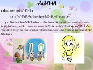 เครื่องใช้ไฟฟ้า
1 ประเภทของเครื่องใช้ไฟฟ้า
          1.1 เครื่องใช้ไฟฟ้าที่เปลี่ยนพลังงานไฟฟ้าเป็นพลังงานแสงสว่าง
     อุปกรณ์ที่เปลี่ยนพลังงานไฟฟ้าเป็นพลังงานแสง ได้แก่ หลอดไฟฟ้า หลอดฟลูออเรสเซนต์ และหลอดไฟ
โฆษณา โธมัส แอลวา เอดิสัน (Thomas Alva Edison) นักฟิสิกส์ชาวอเมริกัน ได้ประดิษฐ์หลอดไฟฟ้า ขึ้นเป็น
ครั้งแรกเมื่อ พ.ศ. 2422 โดยใช้คาร์บอนเส้นเล็กๆเป็นไส้หลอดและต่อมาได้มีการพัฒนาขึ้น จนเป็นหลอดไฟฟ้าที่
ใช้ในปัจจุบัน
 