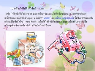 1.3 เครื่องใช้ไฟฟ้าที่ให้พลังงานกล
  เครื่องใช้ไฟฟ้าที่ให้พลังงานกล มีการเปลี่ยนรูปพลังงานไฟฟ้าเป็นพลังงานกล โดยอาศัยหลักการ
เหนี่ยวนาแม่เหล็กไฟฟ้า ด้วยอุปกรณ์ ที่เรียกว่า มอเตอร์ และ เครื่องควบคุมความเร็ว ซึ่งเป็นอุปกรณ์หลักใน
เครื่องใช้ไฟฟ้าที่ให้พลังงานกล ตัวอย่าง เครื่องใช้ไฟฟ้าทีให้พลังงานกล เช่น เครื่องปรับอากาศ ตู้เย็น
                                                           ่
เครื่องดูดฝุ่น พัดลม เครื่องซักผ้า เครื่องปั่นน้าผลไม้ ฯลฯ
 