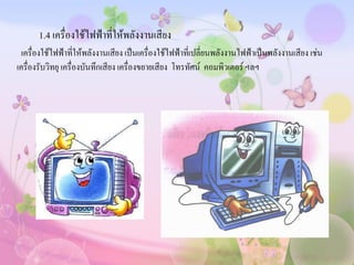 1.4 เครื่องใช้ไฟฟ้าที่ให้พลังงานเสียง
  เครื่องใช้ไฟฟ้าที่ให้พลังงานเสียง เป็นเครื่องใช้ไฟฟ้าที่เปลี่ยนพลังงานไฟฟ้าเป็นพลังงานเสียง เช่น
เครื่องรับวิทยุ เครื่องบันทึกเสียง เครื่องขยายเสียง โทรทัศน์ คอมพิวเตอร์ ฯลฯ
 