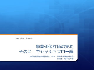 2012年11月30日



      事業価値評価の実務
  その２ キャッシュフロー編
         知的財産価値評価推進センター 評価人候補者研修会
                        弁理士 松本浩一郎
 