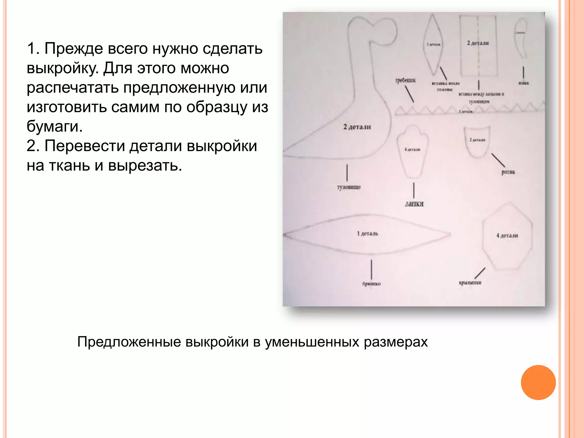 1. Прежде всего нужно сделать
выкройку. Для этого можно
распечатать предложенную или
изготовить самим по образцу из
бумаги.
2. Перевести детали выкройки
на ткань и вырезать.




      Предложенные выкройки в уменьшенных размерах
 