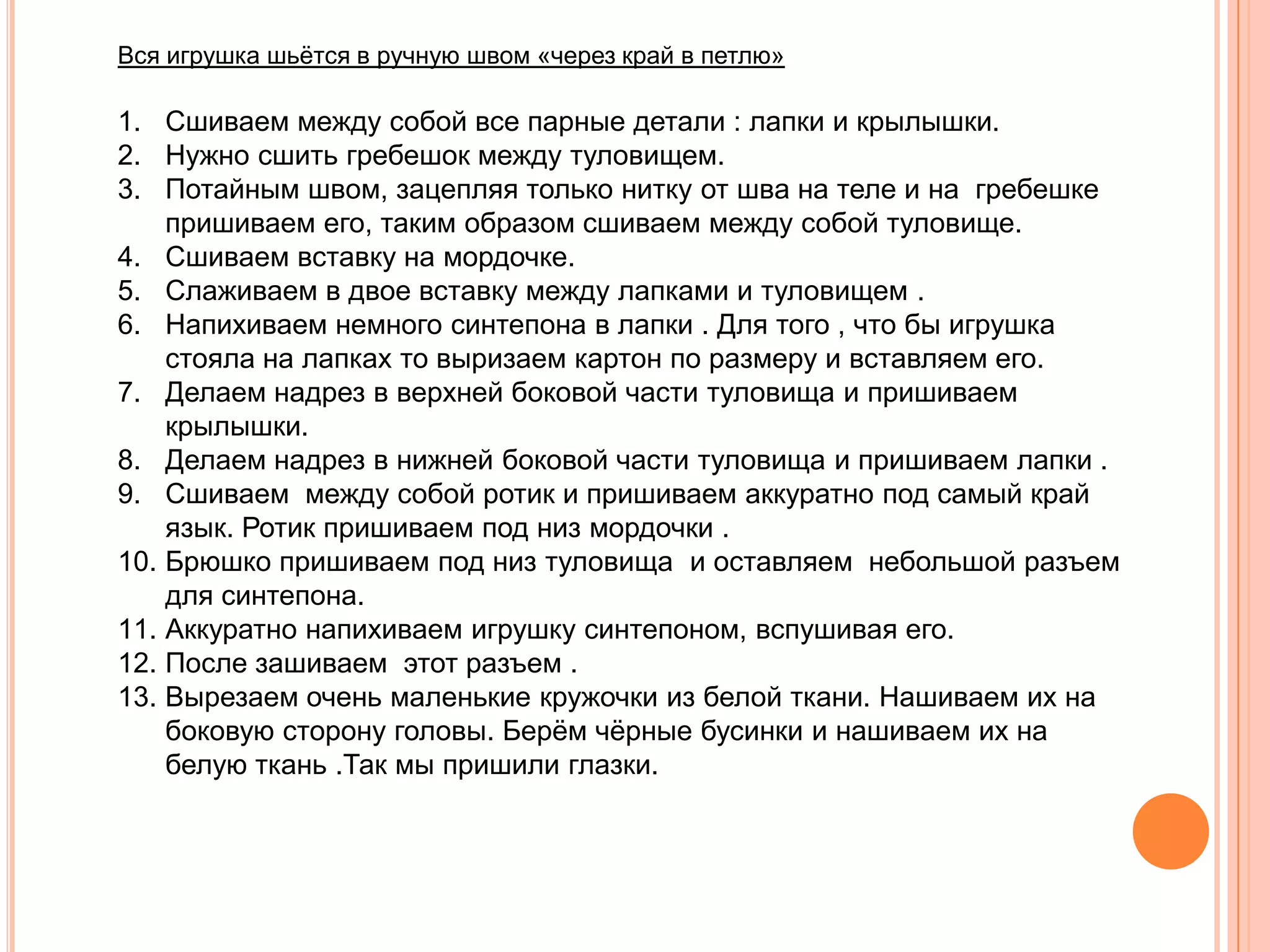 Вся игрушка шьѐтся в ручную швом «через край в петлю»

1. Сшиваем между собой все парные детали : лапки и крылышки.
2. Нужно сшить гребешок между туловищем.
3. Потайным швом, зацепляя только нитку от шва на теле и на гребешке
    пришиваем его, таким образом сшиваем между собой туловище.
4. Сшиваем вставку на мордочке.
5. Слаживаем в двое вставку между лапками и туловищем .
6. Напихиваем немного синтепона в лапки . Для того , что бы игрушка
    стояла на лапках то выризаем картон по размеру и вставляем его.
7. Делаем надрез в верхней боковой части туловища и пришиваем
    крылышки.
8. Делаем надрез в нижней боковой части туловища и пришиваем лапки .
9. Сшиваем между собой ротик и пришиваем аккуратно под самый край
    язык. Ротик пришиваем под низ мордочки .
10. Брюшко пришиваем под низ туловища и оставляем небольшой разъем
    для синтепона.
11. Аккуратно напихиваем игрушку синтепоном, вспушивая его.
12. После зашиваем этот разъем .
13. Вырезаем очень маленькие кружочки из белой ткани. Нашиваем их на
    боковую сторону головы. Берѐм чѐрные бусинки и нашиваем их на
    белую ткань .Так мы пришили глазки.
 