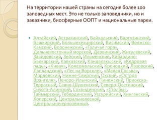 На территории нашей страны на сегодня более 100
заповедных мест. Это не только заповедники, но и
заказники, биосферные ООПТ и национальные парки.


   Алтайский, Астраханский, Байкальский, Баргузинский,
    Башкирский, Большехехцирский, Висимский, Волжско-
    Камский, Воронежский, «Галичья гора»,
    Дальневосточный морской, Дарвинский, Жигулевский,
    Завидовский, Зейский, Ильменский, Кабардино-
    Балкарский, Кавказский, Кандалакшский, «Кедровая
    падь», «Кивач», Комсомольский, Кроноцкий, Лазовский,
    Лапландский, «Лес на Ворскле», «Малая Сосьва»,
    Мордовский, Нижне-Свирский, Окский, «Остров
    Врангеля», Печоро-Илычский, Пинежский, Приокско-
    Террасный, Саяно-Шушенский, Северо-Осетинский,
    Сихотэ-Алинский, Сохондинский, «Столбы»,
    Таймырский, Тебердинский, Уссурийский, Хинганский,
    Хоперский, Центральнолесной,
    Центральночерноземный.
 