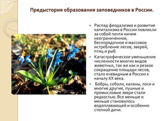 Предыстория образования заповедников в России.

                         Распад феодализма и развитие
                          капитализма в России повлекли
                          за собой почти ничем
                          неограниченное,
                          беспорядочное и массовое
                          истребление лесов, зверей,
                          птиц и рыб.
                         Катастрофическое уменьшение
                          численности многих видов
                          животных, так же как и резкое
                          сокращение площади лесов,
                          стало очевидным в России к
                          началу XX века.
                         Бобры, соболи, каланы, лоси и
                          многие другие, пушные и
                          промысловые звери стали
                          редкостью. Все меньше и
                          меньше становилось
                          водоплавающей и особенно
                          степной дичи.
 