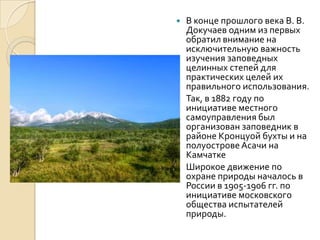  В конце прошлого века В. В.
  Докучаев одним из первых
  обратил внимание на
  исключительную важность
  изучения заповедных
  целинных степей для
  практических целей их
  правильного использования.
 Так, в 1882 году по
  инициативе местного
  самоуправления был
  организован заповедник в
  районе Кронцуой бухты и на
  полуострове Асачи на
  Камчатке
 Широкое движение по
  охране природы началось в
  России в 1905-1906 гг. по
  инициативе московского
  общества испытателей
  природы.
 